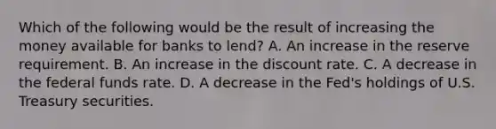 Which of the following would be the result of increasing the money available for banks to lend? A. An increase in the reserve requirement. B. An increase in the discount rate. C. A decrease in the federal funds rate. D. A decrease in the Fed's holdings of U.S. Treasury securities.