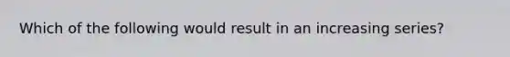 Which of the following would result in an increasing series?