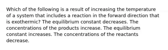 Which of the following is a result of increasing the temperature of a system that includes a reaction in the forward direction that is exothermic? The equilibrium constant decreases. The concentrations of the products increase. The equilibrium constant increases. The concentrations of the reactants decrease.