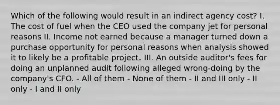 Which of the following would result in an indirect agency cost? I. The cost of fuel when the CEO used the company jet for personal reasons II. Income not earned because a manager turned down a purchase opportunity for personal reasons when analysis showed it to likely be a profitable project. III. An outside auditor's fees for doing an unplanned audit following alleged wrong-doing by the company's CFO. - All of them - None of them - II and III only - II only - I and II only