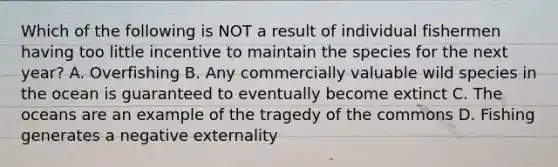 Which of the following is NOT a result of individual fishermen having too little incentive to maintain the species for the next year? A. Overfishing B. Any commercially valuable wild species in the ocean is guaranteed to eventually become extinct C. The oceans are an example of the tragedy of the commons D. Fishing generates a negative externality