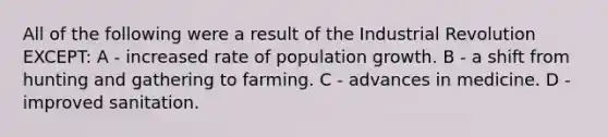 All of the following were a result of the Industrial Revolution EXCEPT: A - increased rate of population growth. B - a shift from hunting and gathering to farming. C - advances in medicine. D - improved sanitation.