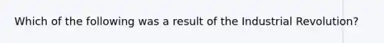 Which of the following was a result of the Industrial Revolution?