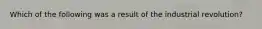 Which of the following was a result of the industrial revolution?