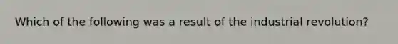 Which of the following was a result of the industrial revolution?