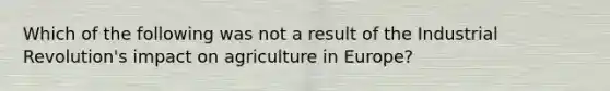 Which of the following was not a result of the Industrial Revolution's impact on agriculture in Europe?