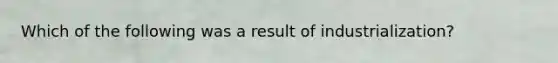 Which of the following was a result of industrialization?