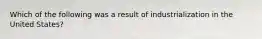 Which of the following was a result of industrialization in the United States?