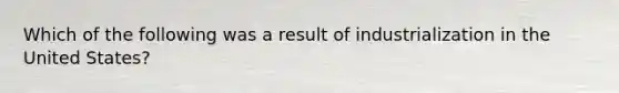 Which of the following was a result of industrialization in the United States?