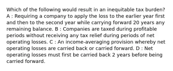 Which of the following would result in an inequitable tax burden? A : Requiring a company to apply the loss to the earlier year first and then to the second year while carrying forward 20 years any remaining balance. B : Companies are taxed during profitable periods without receiving any tax relief during periods of net operating losses. C : An income-averaging provision whereby net operating losses are carried back or carried forward. D : Net operating losses must first be carried back 2 years before being carried forward.