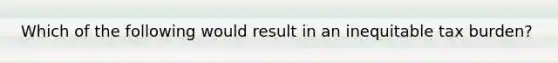 Which of the following would result in an inequitable tax burden?