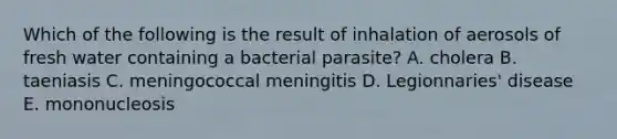 Which of the following is the result of inhalation of aerosols of fresh water containing a bacterial parasite? A. cholera B. taeniasis C. meningococcal meningitis D. Legionnaries' disease E. mononucleosis