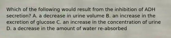 Which of the following would result from the inhibition of ADH secretion? A. a decrease in urine volume B. an increase in the excretion of glucose C. an increase in the concentration of urine D. a decrease in the amount of water re-absorbed