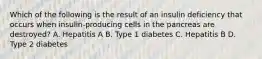 Which of the following is the result of an insulin deficiency that occurs when insulin-producing cells in the pancreas are destroyed? A. Hepatitis A B. Type 1 diabetes C. Hepatitis B D. Type 2 diabetes