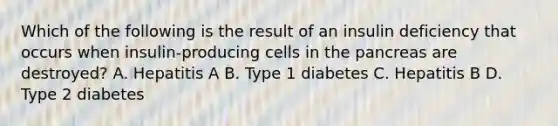 Which of the following is the result of an insulin deficiency that occurs when insulin-producing cells in <a href='https://www.questionai.com/knowledge/kITHRba4Cd-the-pancreas' class='anchor-knowledge'>the pancreas</a> are destroyed? A. Hepatitis A B. Type 1 diabetes C. Hepatitis B D. Type 2 diabetes