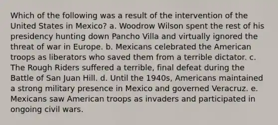 Which of the following was a result of the intervention of the United States in Mexico? a. Woodrow Wilson spent the rest of his presidency hunting down Pancho Villa and virtually ignored the threat of war in Europe. b. Mexicans celebrated the American troops as liberators who saved them from a terrible dictator. c. The Rough Riders suffered a terrible, final defeat during the Battle of San Juan Hill. d. Until the 1940s, Americans maintained a strong military presence in Mexico and governed Veracruz. e. Mexicans saw American troops as invaders and participated in ongoing civil wars.