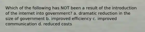 Which of the following has NOT been a result of the introduction of the internet into government? a. dramatic reduction in the size of government b. improved efficiency c. improved communication d. reduced costs