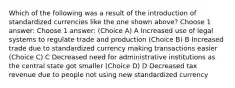 Which of the following was a result of the introduction of standardized currencies like the one shown above? Choose 1 answer: Choose 1 answer: (Choice A) A Increased use of legal systems to regulate trade and production (Choice B) B Increased trade due to standardized currency making transactions easier (Choice C) C Decreased need for administrative institutions as the central state got smaller (Choice D) D Decreased tax revenue due to people not using new standardized currency