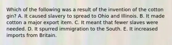 Which of the following was a result of the invention of the cotton gin? A. It caused slavery to spread to Ohio and Illinois. B. It made cotton a major export item. C. It meant that fewer slaves were needed. D. It spurred immigration to the South. E. It increased imports from Britain.