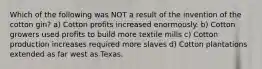 Which of the following was NOT a result of the invention of the cotton gin? a) Cotton profits increased enormously. b) Cotton growers used profits to build more textile mills c) Cotton production increases required more slaves d) Cotton plantations extended as far west as Texas.