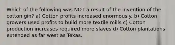 Which of the following was NOT a result of the invention of the cotton gin? a) Cotton profits increased enormously. b) Cotton growers used profits to build more textile mills c) Cotton production increases required more slaves d) Cotton plantations extended as far west as Texas.