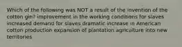 Which of the following was NOT a result of the invention of the cotton gin? improvement in the working conditions for slaves increased demand for slaves dramatic increase in American cotton production expansion of plantation agriculture into new territories