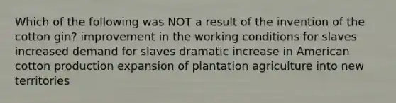 Which of the following was NOT a result of the invention of the cotton gin? improvement in the working conditions for slaves increased demand for slaves dramatic increase in American cotton production expansion of plantation agriculture into new territories