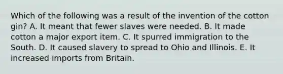 Which of the following was a result of the invention of the cotton gin? A. It meant that fewer slaves were needed. B. It made cotton a major export item. C. It spurred immigration to the South. D. It caused slavery to spread to Ohio and Illinois. E. It increased imports from Britain.