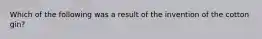 Which of the following was a result of the invention of the cotton gin?