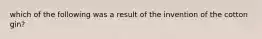 which of the following was a result of the invention of the cotton gin?