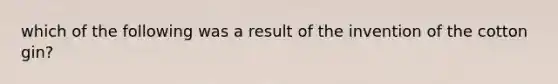 which of the following was a result of the invention of the cotton gin?