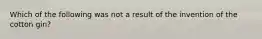 Which of the following was not a result of the invention of the cotton gin?