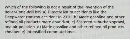 Which of the following is not a result of the invention of the Roller-Cone drill bit? a) Directly led to accidents like the Deepwater Horizon accident in 2010. b) Made gasoline and other refined oil products more abundant. c) Fostered suburban sprawl, and air pollution. d) Made gasoline and other refined oil products cheaper. e) Intensified commute times.