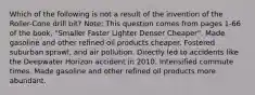 Which of the following is not a result of the invention of the Roller-Cone drill bit? Note: This question comes from pages 1-66 of the book, "Smaller Faster Lighter Denser Cheaper". Made gasoline and other refined oil products cheaper. Fostered suburban sprawl, and air pollution. Directly led to accidents like the Deepwater Horizon accident in 2010. Intensified commute times. Made gasoline and other refined oil products more abundant.