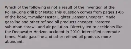 Which of the following is not a result of the invention of the Roller-Cone drill bit? Note: This question comes from pages 1-66 of the book, "Smaller Faster Lighter Denser Cheaper". Made gasoline and other refined oil products cheaper. Fostered suburban sprawl, and air pollution. Directly led to accidents like the Deepwater Horizon accident in 2010. Intensified commute times. Made gasoline and other refined oil products more abundant.