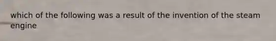 which of the following was a result of the invention of the steam engine