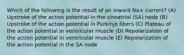 Which of the following is the result of an inward Na+ current? (A) Upstroke of the action potential in the sinoatrial (SA) node (B) Upstroke of the action potential in Purkinje fibers (C) Plateau of the action potential in ventricular muscle (D) Repolarization of the action potential in ventricular muscle (E) Repolarization of the action potential in the SA node