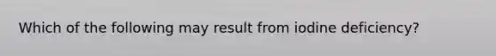 Which of the following may result from iodine deficiency?