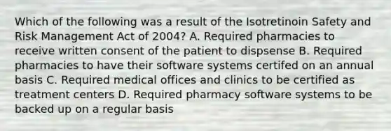 Which of the following was a result of the Isotretinoin Safety and Risk Management Act of 2004? A. Required pharmacies to receive written consent of the patient to dispsense B. Required pharmacies to have their software systems certifed on an annual basis C. Required medical offices and clinics to be certified as treatment centers D. Required pharmacy software systems to be backed up on a regular basis