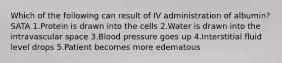 Which of the following can result of IV administration of albumin? SATA 1.Protein is drawn into the cells 2.Water is drawn into the intravascular space 3.Blood pressure goes up 4.Interstitial fluid level drops 5.Patient becomes more edematous