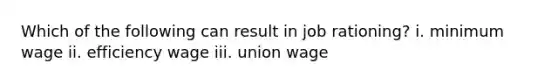 Which of the following can result in job rationing? i. minimum wage ii. efficiency wage iii. union wage