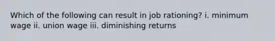 Which of the following can result in job rationing? i. minimum wage ii. union wage iii. diminishing returns