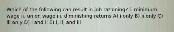 Which of the following can result in job rationing? i. minimum wage ii. union wage iii. diminishing returns A) i only B) ii only C) iii only D) i and ii E) i, ii, and iii