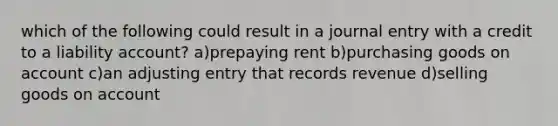 which of the following could result in a journal entry with a credit to a liability account? a)prepaying rent b)purchasing goods on account c)an adjusting entry that records revenue d)selling goods on account