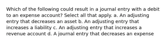 Which of the following could result in a journal entry with a debit to an expense account? Select all that apply. a. An adjusting entry that decreases an asset b. An adjusting entry that increases a liability c. An adjusting entry that increases a revenue account d. A journal entry that decreases an expense