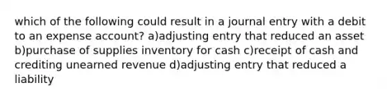 which of the following could result in a journal entry with a debit to an expense account? a)adjusting entry that reduced an asset b)purchase of supplies inventory for cash c)receipt of cash and crediting unearned revenue d)adjusting entry that reduced a liability