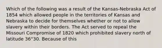 Which of the following was a result of the Kansas-Nebraska Act of 1854 which allowed people in the territories of Kansas and Nebraska to decide for themselves whether or not to allow slavery within their borders. The Act served to repeal the Missouri Compromise of 1820 which prohibited slavery north of latitude 36°30. Because of this