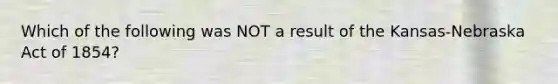 Which of the following was NOT a result of the Kansas-Nebraska Act of 1854?