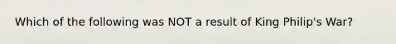 Which of the following was NOT a result of King Philip's War?