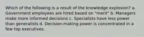 Which of the following is a result of the knowledge explosion? a. Government employees are hired based on "merit" b. Managers make more informed decisions c. Specialists have less power than generalists d. Decision-making power is concentrated in a few top executives.